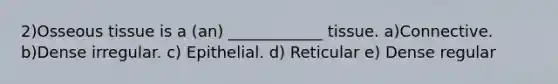 2)Osseous tissue is a (an) ____________ tissue. a)Connective. b)Dense irregular. c) Epithelial. d) Reticular e) Dense regular