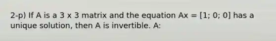 2-p) If A is a 3 x 3 matrix and the equation Ax = [1; 0; 0] has a unique solution, then A is invertible. A: