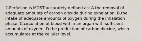 2.Perfusion is MOST accurately defined as: A.the removal of adequate amounts of carbon dioxide during exhalation. B.the intake of adequate amounts of oxygen during the inhalation phase. C.circulation of blood within an organ with sufficient amounts of oxygen. D.the production of carbon dioxide, which accumulates at the cellular level.