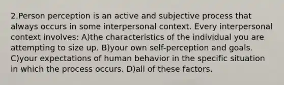 2.Person perception is an active and subjective process that always occurs in some interpersonal context. Every interpersonal context involves: A)the characteristics of the individual you are attempting to size up. B)your own self-perception and goals. C)your expectations of human behavior in the specific situation in which the process occurs. D)all of these factors.