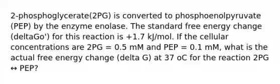 2-phosphoglycerate(2PG) is converted to phosphoenolpyruvate (PEP) by the enzyme enolase. The standard free energy change (deltaGo') for this reaction is +1.7 kJ/mol. If the cellular concentrations are 2PG = 0.5 mM and PEP = 0.1 mM, what is the actual free energy change (delta G) at 37 oC for the reaction 2PG ↔ PEP?