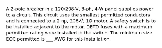 A 2-pole breaker in a 120/208-V, 3-ph, 4-W panel supplies power to a circuit. This circuit uses the smallest permitted conductors and is connected to a 2 hp, 208-V, 1Ø motor. A safety switch is to be installed adjacent to the motor. DETD fuses with a maximum permitted rating were installed in the switch. The minimum size EGC permitted is ___ AWG for this installation.