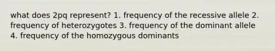 what does 2pq represent? 1. frequency of the recessive allele 2. frequency of heterozygotes 3. frequency of the dominant allele 4. frequency of the homozygous dominants