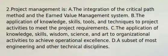 2.Project management is: A.The integration of the critical path method and the Earned Value Management system. B.The application of knowledge, skills, tools, and techniques to project activities to meet the project requirements. C.The application of knowledge, skills, wisdom, science, and art to organizational activities to achieve operational excellence. D.A subset of most engineering and other technical disciplines.