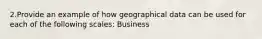 2.Provide an example of how geographical data can be used for each of the following scales: Business