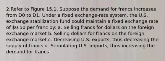 2.Refer to Figure 15.1. Suppose the demand for francs increases from D0 to D1. Under a fixed exchange-rate system, the U.S. exchange stabilization fund could maintain a fixed exchange rate of 0.50 per franc by: a. Selling francs for dollars on the foreign exchange market b. Selling dollars for francs on the foreign exchange market c. Decreasing U.S. exports, thus decreasing the supply of francs d. Stimulating U.S. imports, thus increasing the demand for francs