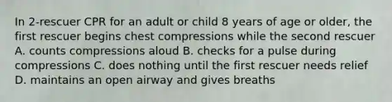 In 2-rescuer CPR for an adult or child 8 years of age or older, the first rescuer begins chest compressions while the second rescuer A. counts compressions aloud B. checks for a pulse during compressions C. does nothing until the first rescuer needs relief D. maintains an open airway and gives breaths