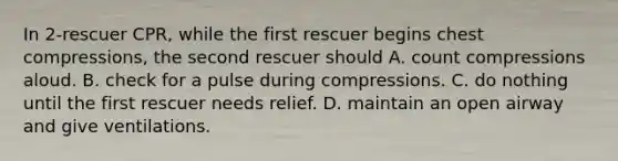 In 2-rescuer CPR, while the first rescuer begins chest compressions, the second rescuer should A. count compressions aloud. B. check for a pulse during compressions. C. do nothing until the first rescuer needs relief. D. maintain an open airway and give ventilations.