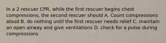 In a 2-rescuer CPR, while the first rescuer begins chest compressions, the second rescuer should A. Count compressions aloud B. do nothing until the first rescuer needs relief C. maintain an open airway and give ventilations D. check for a pulse during compressions