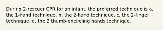 During 2-rescuer CPR for an infant, the preferred technique is a. the 1-hand technique. b. the 2-hand technique. c. the 2-finger technique. d. the 2 thumb-encircling hands technique.