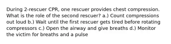 During 2-rescuer CPR, one rescuer provides chest compression. What is the role of the second rescuer? a.) Count compressions out loud b.) Wait until the first rescuer gets tired before rotating compressors c.) Open the airway and give breaths d.) Monitor the victim for breaths and a pulse