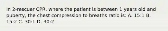 In 2-rescuer CPR, where the patient is between 1 years old and puberty, the chest compression to breaths ratio is: A. 15:1 B. 15:2 C. 30:1 D. 30:2