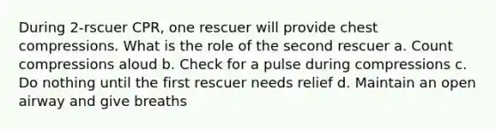 During 2-rscuer CPR, one rescuer will provide chest compressions. What is the role of the second rescuer a. Count compressions aloud b. Check for a pulse during compressions c. Do nothing until the first rescuer needs relief d. Maintain an open airway and give breaths