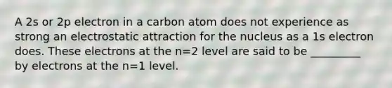 A 2s or 2p electron in a carbon atom does not experience as strong an electrostatic attraction for the nucleus as a 1s electron does. These electrons at the n=2 level are said to be _________ by electrons at the n=1 level.