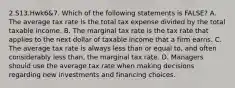 2.S13.Hwk6&7. Which of the following statements is FALSE? A. The average tax rate is the total tax expense divided by the total taxable income. B. The marginal tax rate is the tax rate that applies to the next dollar of taxable income that a firm earns. C. The average tax rate is always less than or equal to, and often considerably less than, the marginal tax rate. D. Managers should use the average tax rate when making decisions regarding new investments and financing choices.