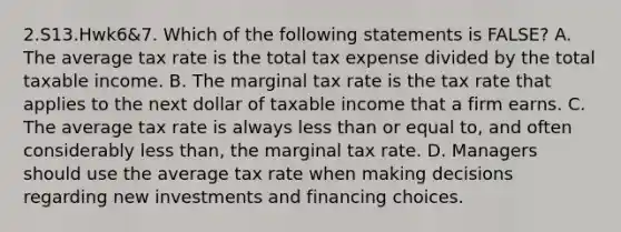 2.S13.Hwk6&7. Which of the following statements is FALSE? A. The average tax rate is the total tax expense divided by the total taxable income. B. The marginal tax rate is the tax rate that applies to the next dollar of taxable income that a firm earns. C. The average tax rate is always less than or equal to, and often considerably less than, the marginal tax rate. D. Managers should use the average tax rate when making decisions regarding new investments and financing choices.