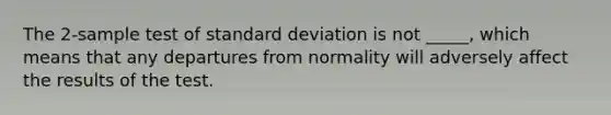 The 2-sample test of standard deviation is not _____, which means that any departures from normality will adversely affect the results of the test.