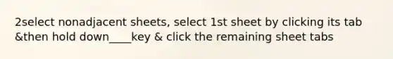 2select nonadjacent sheets, select 1st sheet by clicking its tab &then hold down____key & click the remaining sheet tabs