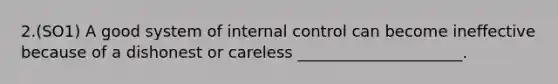 2.(SO1) A good system of internal control can become ineffective because of a dishonest or careless _____________________.