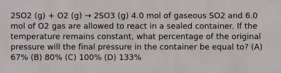 2SO2 (g) + O2 (g) → 2SO3 (g) 4.0 mol of gaseous SO2 and 6.0 mol of O2 gas are allowed to react in a sealed container. If the temperature remains constant, what percentage of the original pressure will the final pressure in the container be equal to? (A) 67% (B) 80% (C) 100% (D) 133%