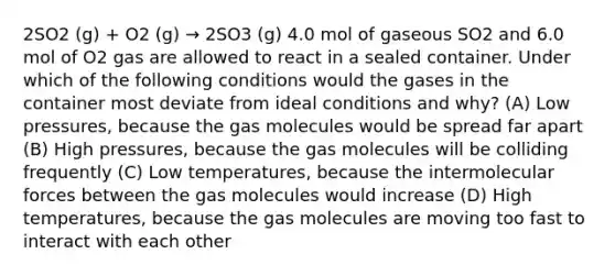 2SO2 (g) + O2 (g) → 2SO3 (g) 4.0 mol of gaseous SO2 and 6.0 mol of O2 gas are allowed to react in a sealed container. Under which of the following conditions would the gases in the container most deviate from ideal conditions and why? (A) Low pressures, because the gas molecules would be spread far apart (B) High pressures, because the gas molecules will be colliding frequently (C) Low temperatures, because the intermolecular forces between the gas molecules would increase (D) High temperatures, because the gas molecules are moving too fast to interact with each other