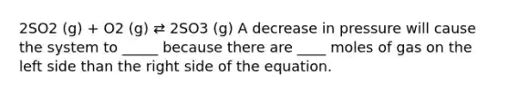 2SO2 (g) + O2 (g) ⇄ 2SO3 (g) A decrease in pressure will cause the system to _____ because there are ____ moles of gas on the left side than the right side of the equation.