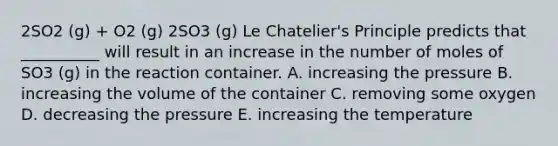 2SO2 (g) + O2 (g) 2SO3 (g) Le Chatelier's Principle predicts that __________ will result in an increase in the number of moles of SO3 (g) in the reaction container. A. increasing the pressure B. increasing the volume of the container C. removing some oxygen D. decreasing the pressure E. increasing the temperature