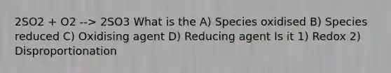 2SO2 + O2 --> 2SO3 What is the A) Species oxidised B) Species reduced C) Oxidising agent D) Reducing agent Is it 1) Redox 2) Disproportionation