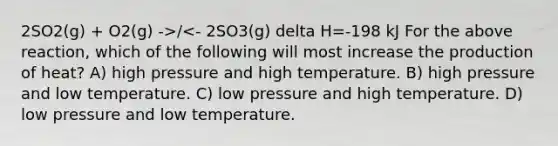 2SO2(g) + O2(g) ->/<- 2SO3(g) delta H=-198 kJ For the above reaction, which of the following will most increase the production of heat? A) high pressure and high temperature. B) high pressure and low temperature. C) low pressure and high temperature. D) low pressure and low temperature.