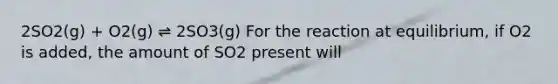 2SO2(g) + O2(g) ⇌ 2SO3(g) For the reaction at equilibrium, if O2 is added, the amount of SO2 present will