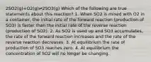 2SO2(g)+O2(g)⇌2SO3(g) Which of the following are true statements about this reaction? 1. When SO2 is mixed with O2 in a container, the initial rate of the forward reaction (production of SO3) is faster than the initial rate of the reverse reaction (production of SO2). 2. As SO2 is used up and SO3 accumulates, the rate of the forward reaction increases and the rate of the reverse reaction decreases. 3. At equilibrium the rate of production of SO3 reaches zero. 4. At equilibrium the concentration of SO2 will no longer be changing.