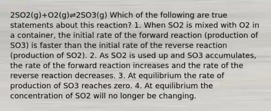 2SO2(g)+O2(g)⇌2SO3(g) Which of the following are true statements about this reaction? 1. When SO2 is mixed with O2 in a container, the initial rate of the forward reaction (production of SO3) is faster than the initial rate of the reverse reaction (production of SO2). 2. As SO2 is used up and SO3 accumulates, the rate of the forward reaction increases and the rate of the reverse reaction decreases. 3. At equilibrium the rate of production of SO3 reaches zero. 4. At equilibrium the concentration of SO2 will no longer be changing.