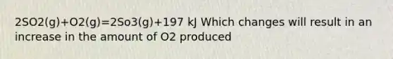 2SO2(g)+O2(g)=2So3(g)+197 kJ Which changes will result in an increase in the amount of O2 produced