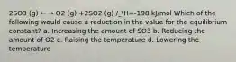 2SO3 (g) ← → O2 (g) +2SO2 (g) /_H=-198 kJ/mol Which of the following would cause a reduction in the value for the equilibrium constant? a. Increasing the amount of SO3 b. Reducing the amount of O2 c. Raising the temperature d. Lowering the temperature