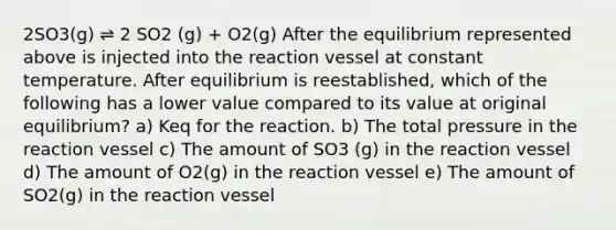 2SO3(g) ⇌ 2 SO2 (g) + O2(g) After the equilibrium represented above is injected into the reaction vessel at constant temperature. After equilibrium is reestablished, which of the following has a lower value compared to its value at original equilibrium? a) Keq for the reaction. b) The total pressure in the reaction vessel c) The amount of SO3 (g) in the reaction vessel d) The amount of O2(g) in the reaction vessel e) The amount of SO2(g) in the reaction vessel