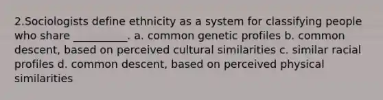 2.Sociologists define ethnicity as a system for classifying people who share __________. a. common genetic profiles b. common descent, based on perceived cultural similarities c. similar racial profiles d. common descent, based on perceived physical similarities