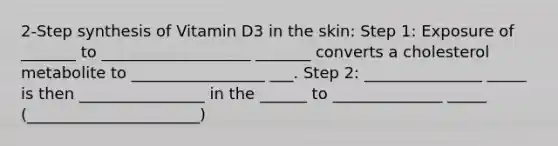 2-Step synthesis of Vitamin D3 in the skin: Step 1: Exposure of _______ to ___________________ _______ converts a cholesterol metabolite to _________________ ___. Step 2: _______________ _____ is then ________________ in the ______ to ______________ _____ (______________________)