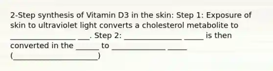 2-Step synthesis of Vitamin D3 in the skin: Step 1: Exposure of skin to ultraviolet light converts a cholesterol metabolite to _________________ ___. Step 2: _______________ _____ is then converted in the ______ to ______________ _____ (______________________)