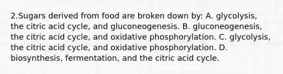 2.Sugars derived from food are broken down by: A. glycolysis, the citric acid cycle, and gluconeogenesis. B. gluconeogenesis, the citric acid cycle, and <a href='https://www.questionai.com/knowledge/kFazUb9IwO-oxidative-phosphorylation' class='anchor-knowledge'>oxidative phosphorylation</a>. C. glycolysis, the citric acid cycle, and oxidative phosphorylation. D. biosynthesis, fermentation, and the citric acid cycle.