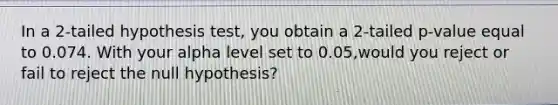 In a 2-tailed hypothesis test, you obtain a 2-tailed p-value equal to 0.074. With your alpha level set to 0.05,would you reject or fail to reject the null hypothesis?