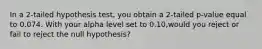 In a 2-tailed hypothesis test, you obtain a 2-tailed p-value equal to 0.074. With your alpha level set to 0.10,would you reject or fail to reject the null hypothesis?