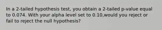 In a 2-tailed hypothesis test, you obtain a 2-tailed p-value equal to 0.074. With your alpha level set to 0.10,would you reject or fail to reject the null hypothesis?