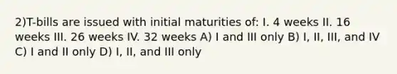 2)T-bills are issued with initial maturities of: I. 4 weeks II. 16 weeks III. 26 weeks IV. 32 weeks A) I and III only B) I, II, III, and IV C) I and II only D) I, II, and III only