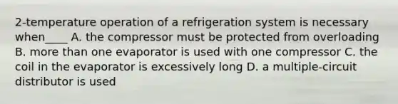 2-temperature operation of a refrigeration system is necessary when____ A. the compressor must be protected from overloading B. more than one evaporator is used with one compressor C. the coil in the evaporator is excessively long D. a multiple-circuit distributor is used