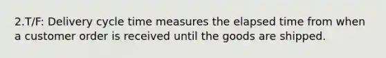 2.T/F: Delivery cycle time measures the <a href='https://www.questionai.com/knowledge/kGLS5RQIht-elapsed-time' class='anchor-knowledge'>elapsed time</a> from when a customer order is received until the goods are shipped.