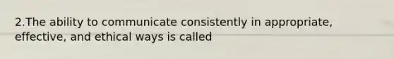 2.The ability to communicate consistently in appropriate, effective, and ethical ways is called