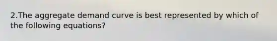 2.The aggregate demand curve is best represented by which of the following equations?