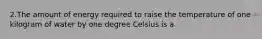 2.The amount of energy required to raise the temperature of one kilogram of water by one degree Celsius is a