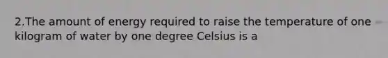 2.The amount of energy required to raise the temperature of one kilogram of water by one degree Celsius is a