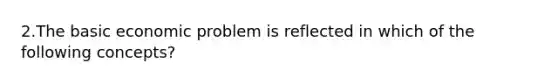 2.The basic economic problem is reflected in which of the following concepts?